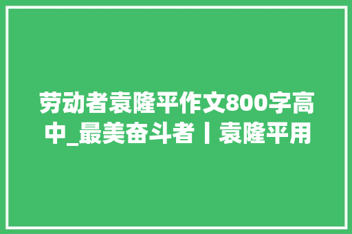 劳动者袁隆平作文800字高中_最美奋斗者丨袁隆平用一辈子守护好中国饭碗 会议纪要范文