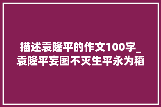 描述袁隆平的作文100字_袁隆平妄图不灭生平永为稻粱谋