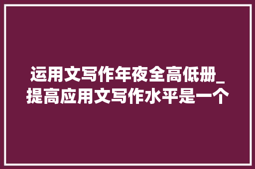 运用文写作年夜全高低册_提高应用文写作水平是一个涉及实践进修和反思的过程