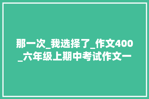 那一次_我选择了_作文400_六年级上期中考试作文一次难忘的选择