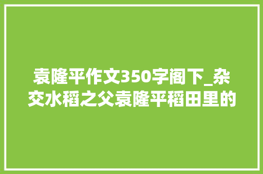 袁隆平作文350字阁下_杂交水稻之父袁隆平稻田里的追梦人