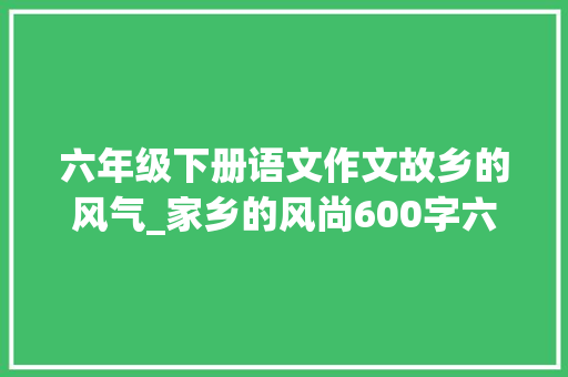 六年级下册语文作文故乡的风气_家乡的风尚600字六年级作文精选64篇 商务邮件范文