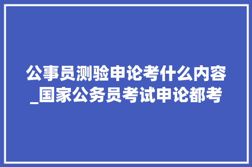 公事员测验申论考什么内容_国家公务员考试申论都考啥掌握这四点教你吃透申论考情