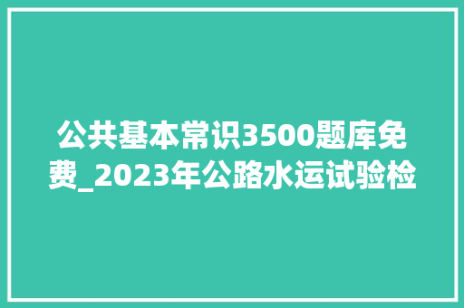 公共基本常识3500题库免费_2023年公路水运试验检测师考试题库及谜底