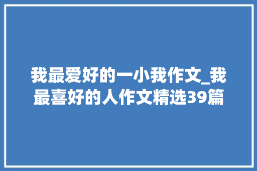 我最爱好的一小我作文_我最喜好的人作文精选39篇 求职信范文