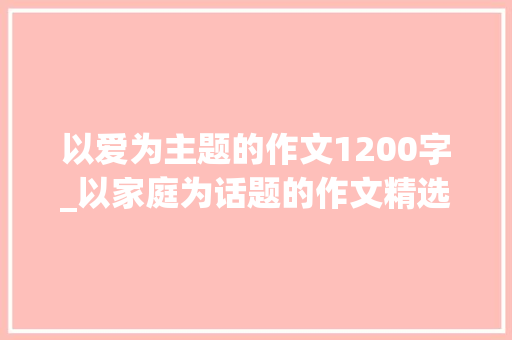 以爱为主题的作文1200字_以家庭为话题的作文精选15篇 工作总结范文