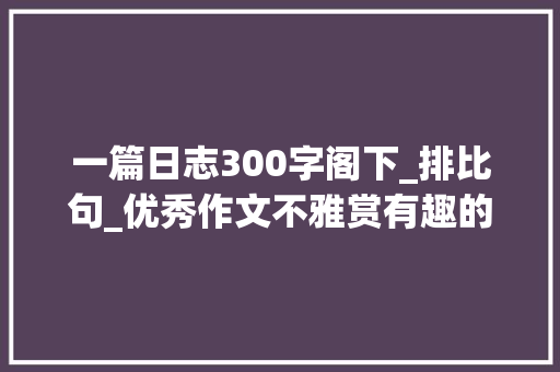 一篇日志300字阁下_排比句_优秀作文不雅赏有趣的元宵节