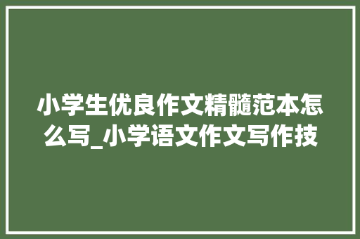 小学生优良作文精髓范本怎么写_小学语文作文写作技巧汇总带精品范文赶紧给孩子看