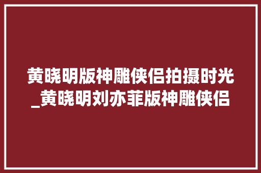 黄晓明版神雕侠侣拍摄时光_黄晓明刘亦菲版神雕侠侣06年的九寨沟取景古墓亮了