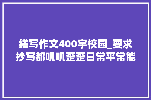 缮写作文400字校园_要求抄写都叽叽歪歪日常平常能主动练学生不满华师大年夜文学院手抄论文