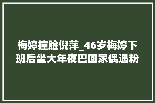 梅婷撞脸倪萍_46岁梅婷下班后坐大年夜巴回家偶遇粉丝一路畅聊眼袋太重撞脸倪萍