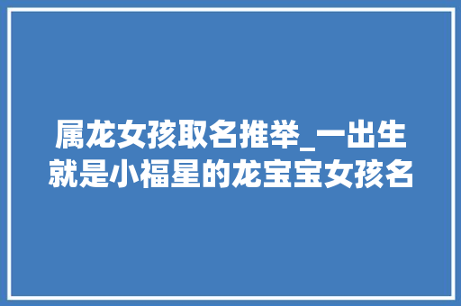 属龙女孩取名推举_一出生就是小福星的龙宝宝女孩名字留下姓氏性别与你好名