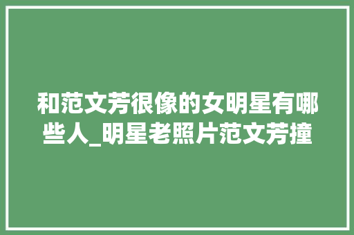 和范文芳很像的女明星有哪些人_明星老照片范文芳撞脸蔡少芬看到赵丽颖我都想出道了