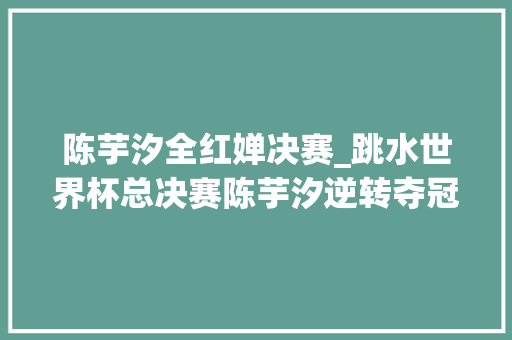 陈芋汐全红婵决赛_跳水世界杯总决赛陈芋汐逆转夺冠 全红婵错失落大年夜满贯 学术范文