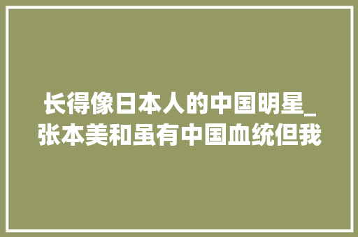 长得像日本人的中国明星_张本美和虽有中国血统但我是日本人战胜中国队是我的妄图