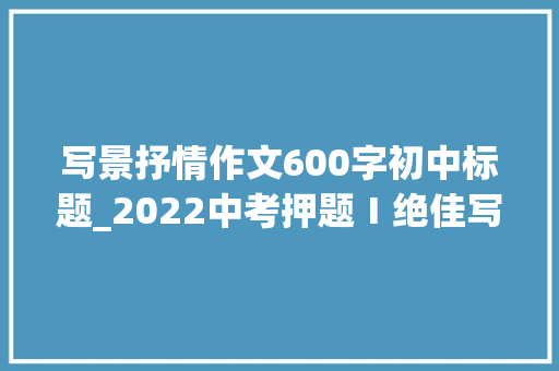 写景抒情作文600字初中标题_2022中考押题Ⅰ绝佳写景抒情散文醉了美丽的江南展评 生活范文