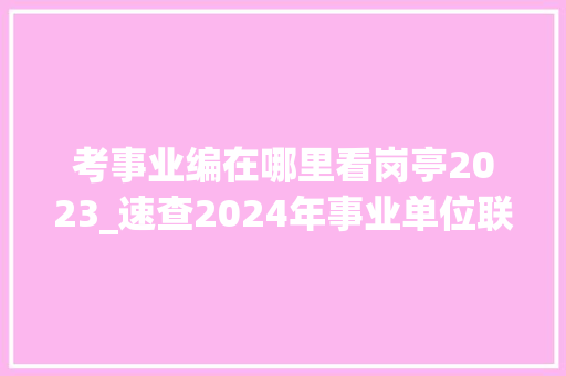 考事业编在哪里看岗亭2023_速查2024年事业单位联考笔试造诣出了