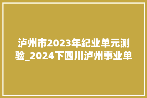 泸州市2023年纪业单元测验_2024下四川泸州事业单位七个区县招300人11职位专科可报