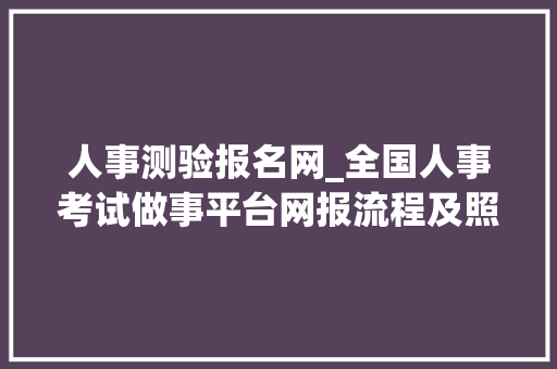 人事测验报名网_全国人事考试做事平台网报流程及照片审核上传教程 书信范文