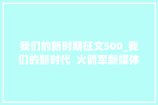 我们的新时期征文500_我们的新时代  火箭军新媒体向你征文啦 论文范文