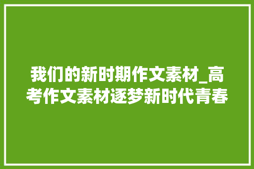 我们的新时期作文素材_高考作文素材逐梦新时代青春勇担当 学术范文