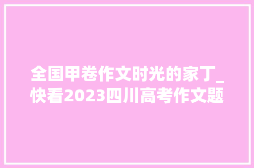 全国甲卷作文时光的家丁_快看2023四川高考作文题目出炉时间的家丁 演讲稿范文