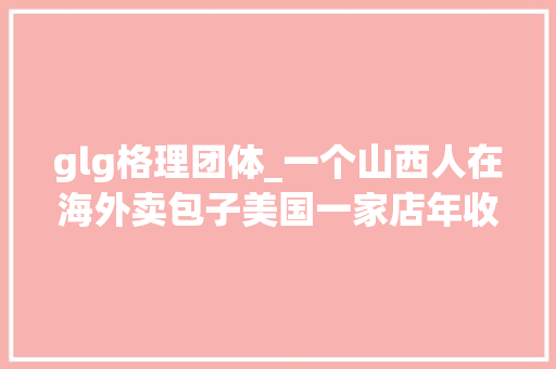 glg格理团体_一个山西人在海外卖包子美国一家店年收入 18 亿