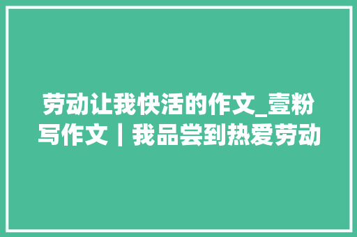 劳动让我快活的作文_壹粉写作文｜我品尝到热爱劳动带给我的幸福和快乐 学术范文