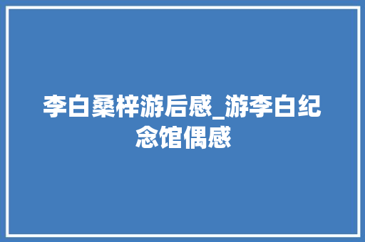 李白桑梓游后感_游李白纪念馆偶感 书信范文