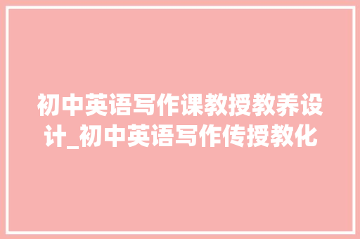 初中英语写作课教授教养设计_初中英语写作传授教化的几点建议 职场范文