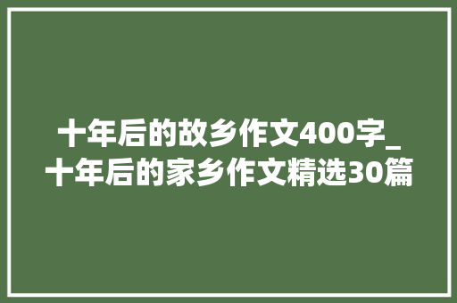 十年后的故乡作文400字_十年后的家乡作文精选30篇