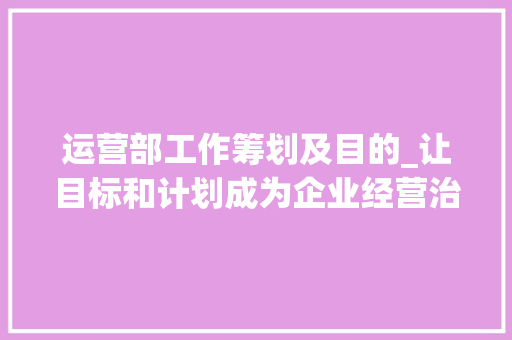 运营部工作筹划及目的_让目标和计划成为企业经营治理主线目标篇011 求职信范文