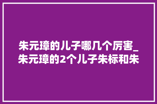 朱元璋的儿子哪几个厉害_朱元璋的2个儿子朱标和朱棣的38岁皇帝是等照样抢