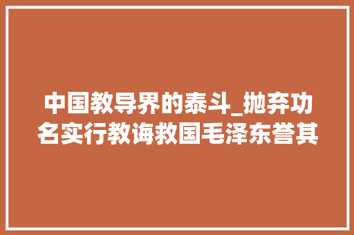 中国教导界的泰斗_抛弃功名实行教诲救国毛泽东誉其学界泰斗人世模范