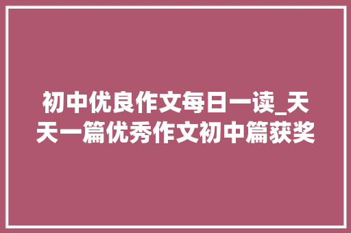 初中优良作文每日一读_天天一篇优秀作文初中篇获奖作文全收藏 学术范文