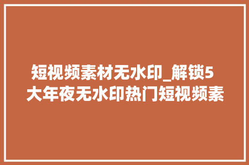 短视频素材无水印_解锁5 大年夜无水印热门短视频素材库 书信范文