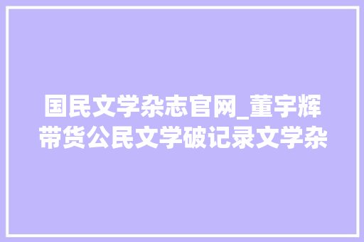 国民文学杂志官网_董宇辉带货公民文学破记录文学杂志能接住这泼天的富贵吗