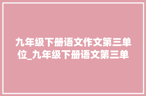 九年级下册语文作文第三单位_九年级下册语文第三单元作文构造谋篇名著导读课文笔记 论文范文