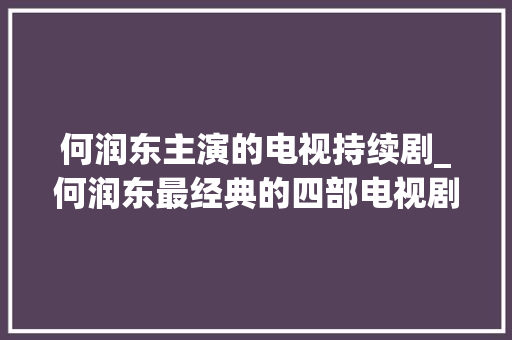 何润东主演的电视持续剧_何润东最经典的四部电视剧第一部辣眼睛第二部编剧被不雅观众骂惨