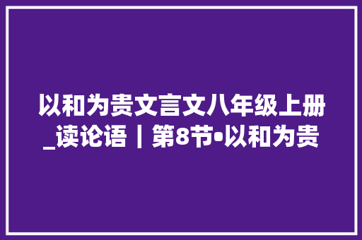 以和为贵文言文八年级上册_读论语｜第8节•以和为贵 综述范文