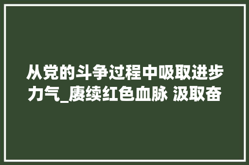 从党的斗争过程中吸取进步力气_赓续红色血脉 汲取奋进力量