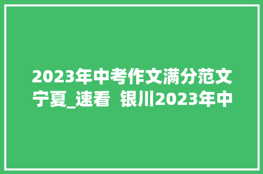 2023年中考作文满分范文宁夏_速看  银川2023年中考作文题目来了你以为难吗