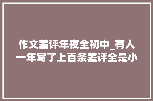 作文差评年夜全初中_有人一年写了上百条差评全是小作文结果难堪了