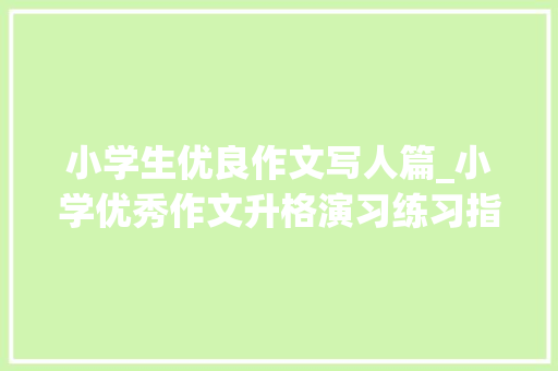 小学生优良作文写人篇_小学优秀作文升格演习练习指导人物篇写一个印象深刻的人