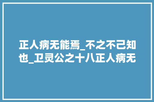 正人病无能焉_不之不己知也_卫灵公之十八正人病无能焉不病人之不己知也 致辞范文