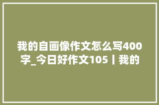 我的自画像作文怎么写400字_今日好作文105丨我的自画像 论文范文