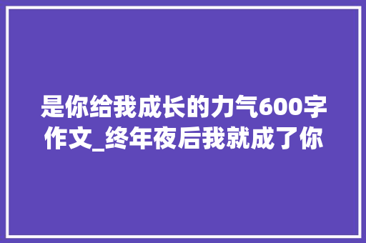 是你给我成长的力气600字作文_终年夜后我就成了你一场关于爱与传承的教诲事业