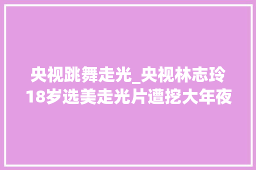 央视跳舞走光_央视林志玲18岁选美走光片遭挖大年夜方回应谁爱看谁看 报告范文