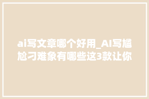 ai写文章哪个好用_AI写尴尬刁难象有哪些这3款让你轻松写出优质好文 书信范文