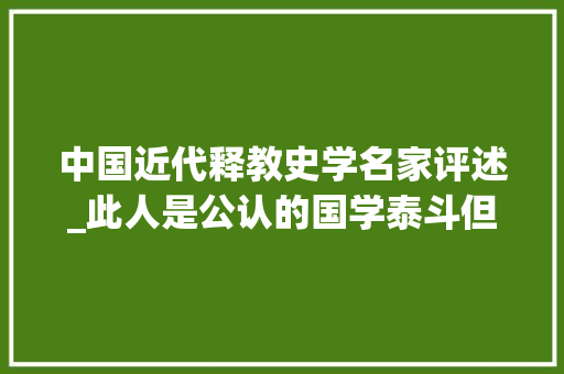 中国近代释教史学名家评述_此人是公认的国学泰斗但遗言狂妄至极我去世后中夏文化亦亡矣 致辞范文